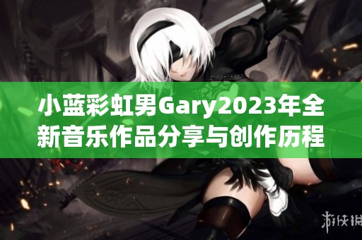 小蓝彩虹男Gary2023年全新音乐作品分享与创作历程揭秘