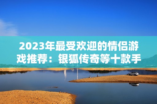 2023年最受欢迎的情侣游戏推荐：银狐传奇等十款手游排行解析