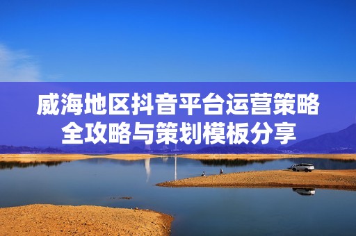 威海地区抖音平台运营策略全攻略与策划模板分享