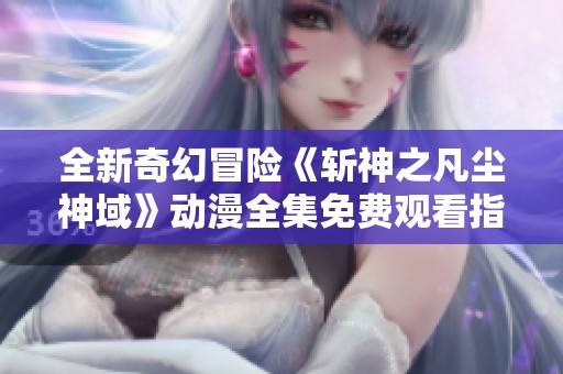 全新奇幻冒险《斩神之凡尘神域》动漫全集免费观看指南