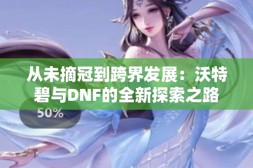 从未摘冠到跨界发展：沃特碧与DNF的全新探索之路