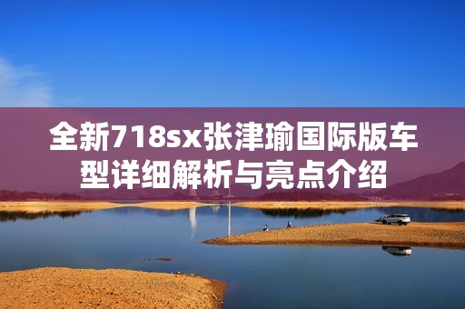 全新718sx张津瑜国际版车型详细解析与亮点介绍