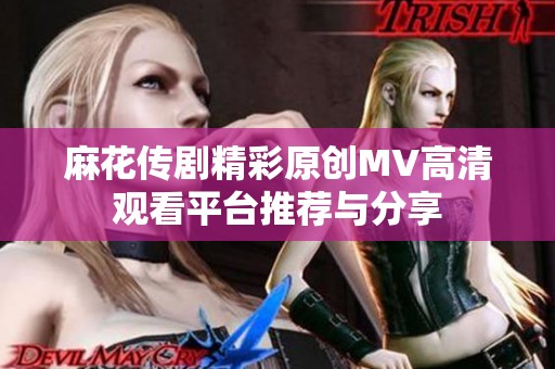 麻花传剧精彩原创MV高清观看平台推荐与分享