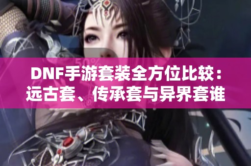 DNF手游套装全方位比较：远古套、传承套与异界套谁更强？