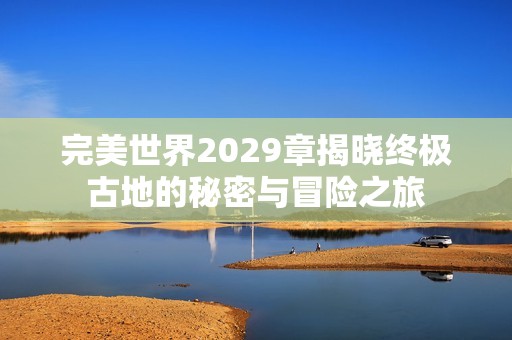 完美世界2029章揭晓终极古地的秘密与冒险之旅