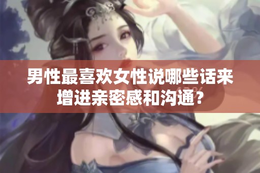 男性最喜欢女性说哪些话来增进亲密感和沟通？