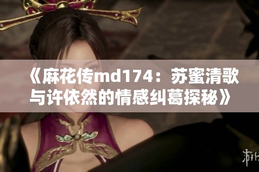 《麻花传md174：苏蜜清歌与许依然的情感纠葛探秘》