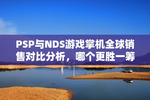 PSP与NDS游戏掌机全球销售对比分析，哪个更胜一筹？