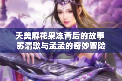 天美麻花果冻背后的故事 苏清歌与孟孟的奇妙冒险