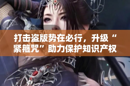 打击盗版势在必行，升级“紧箍咒”助力保护知识产权