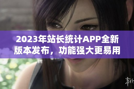 2023年站长统计APP全新版本发布，功能强大更易用