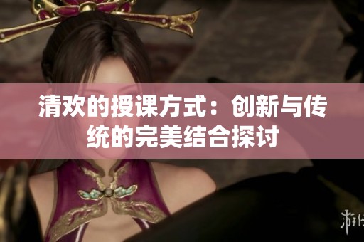 清欢的授课方式：创新与传统的完美结合探讨