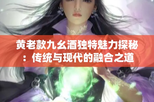 黄老款九幺酒独特魅力探秘：传统与现代的融合之道