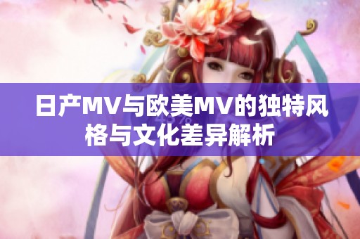 日产MV与欧美MV的独特风格与文化差异解析