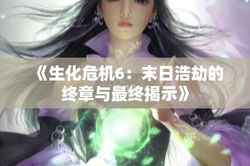 《生化危机6：末日浩劫的终章与最终揭示》