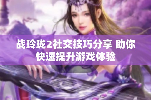 战玲珑2社交技巧分享 助你快速提升游戏体验