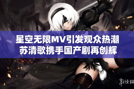 星空无限MV引发观众热潮 苏清歌携手国产剧再创辉煌