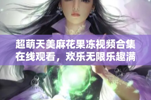 超萌天美麻花果冻视频合集在线观看，欢乐无限乐趣满满