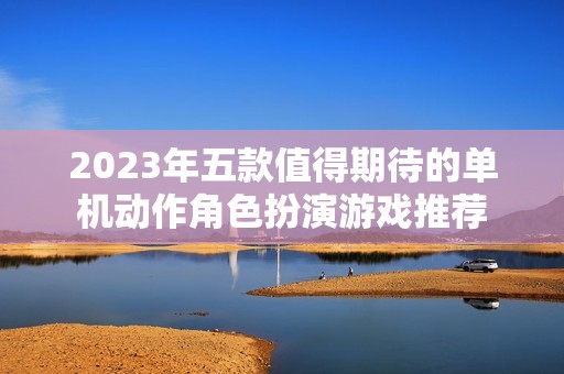 2023年五款值得期待的单机动作角色扮演游戏推荐