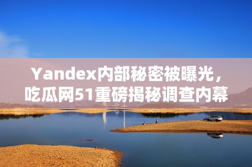 Yandex内部秘密被曝光，吃瓜网51重磅揭秘调查内幕