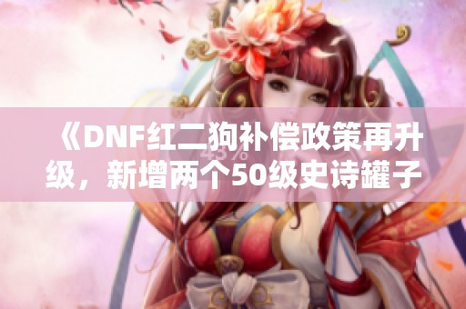 《DNF红二狗补偿政策再升级，新增两个50级史诗罐子！》