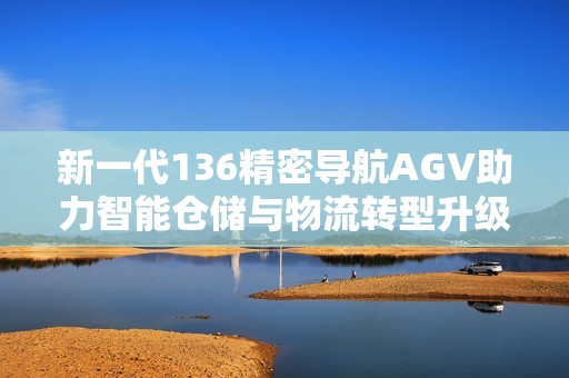 新一代136精密导航AGV助力智能仓储与物流转型升级