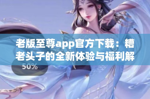 老版至尊app官方下载：糟老头子的全新体验与福利解析