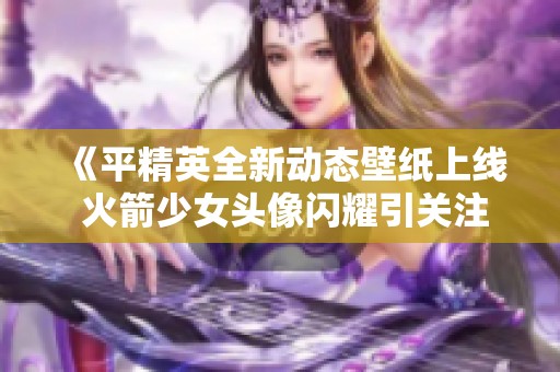 《平精英全新动态壁纸上线 火箭少女头像闪耀引关注》