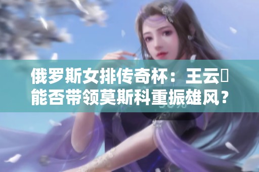 俄罗斯女排传奇杯：王云蕗能否带领莫斯科重振雄风？