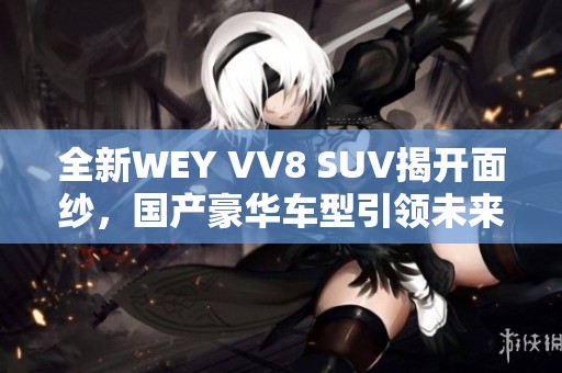 全新WEY VV8 SUV揭开面纱，国产豪华车型引领未来潮流