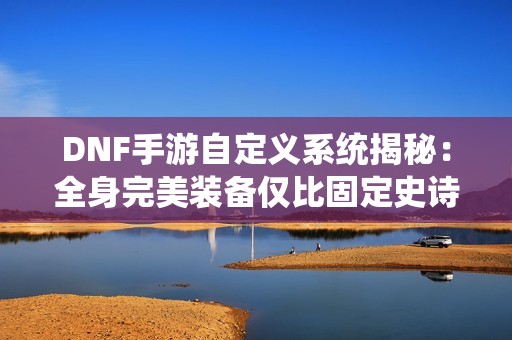 DNF手游自定义系统揭秘：全身完美装备仅比固定史诗高出5%探讨