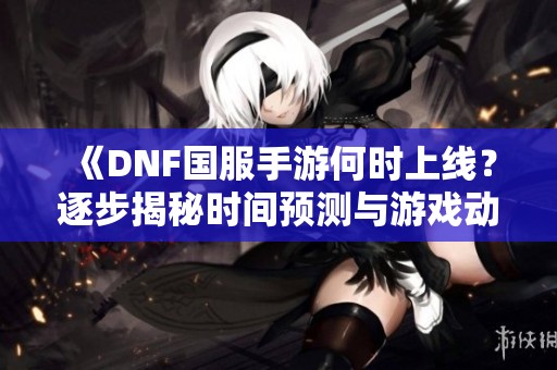 《DNF国服手游何时上线？逐步揭秘时间预测与游戏动态》