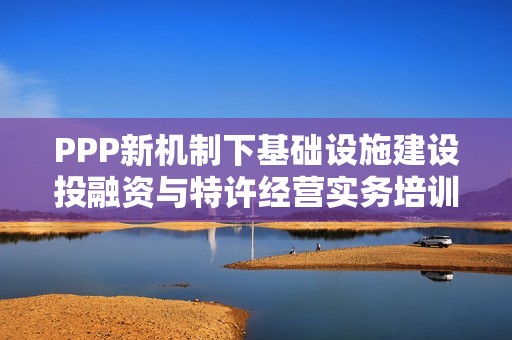 PPP新机制下基础设施建设投融资与特许经营实务培训班全面解析