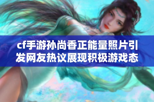 cf手游孙尚香正能量照片引发网友热议展现积极游戏态度