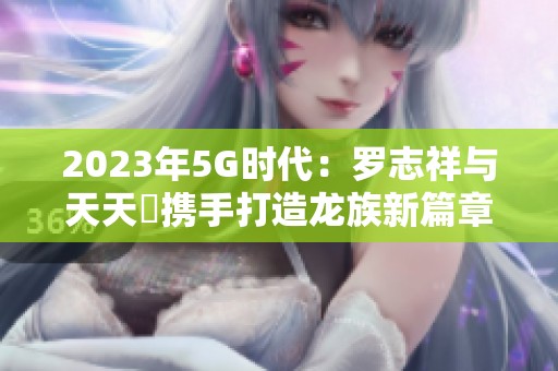 2023年5G时代：罗志祥与天天奭携手打造龙族新篇章