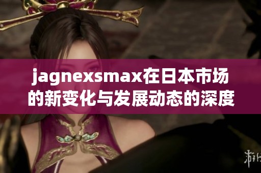 jagnexsmax在日本市场的新变化与发展动态的深度解析