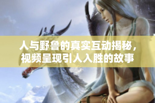 人与野鲁的真实互动揭秘，视频呈现引人入胜的故事