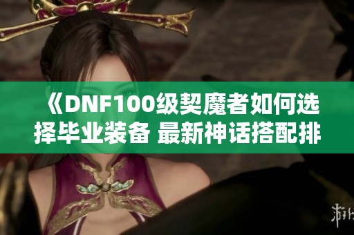 《DNF100级契魔者如何选择毕业装备 最新神话搭配排名解析》