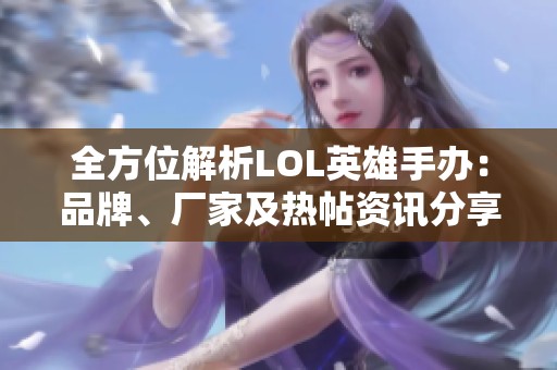 全方位解析LOL英雄手办：品牌、厂家及热帖资讯分享