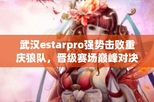 武汉estarpro强势击败重庆狼队，晋级赛场巅峰对决