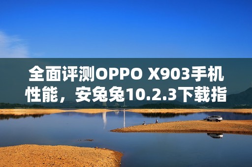 全面评测OPPO X903手机性能，安兔兔10.2.3下载指南