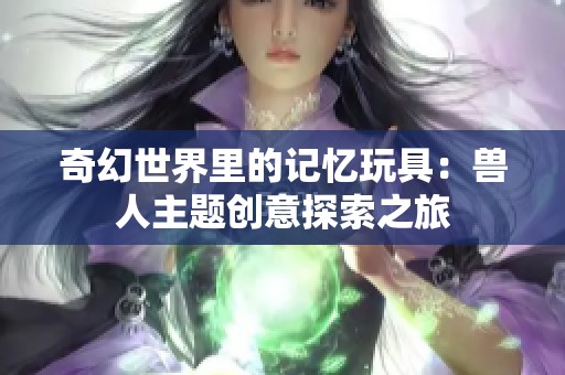 奇幻世界里的记忆玩具：兽人主题创意探索之旅