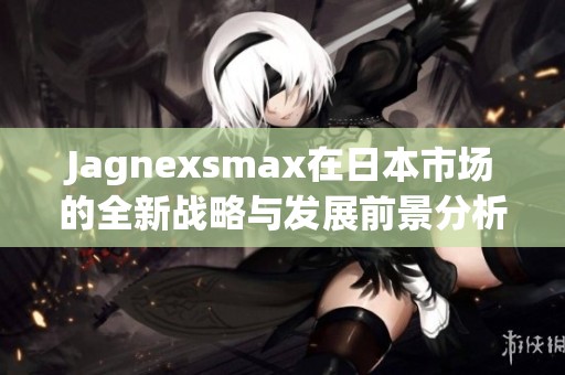 Jagnexsmax在日本市场的全新战略与发展前景分析