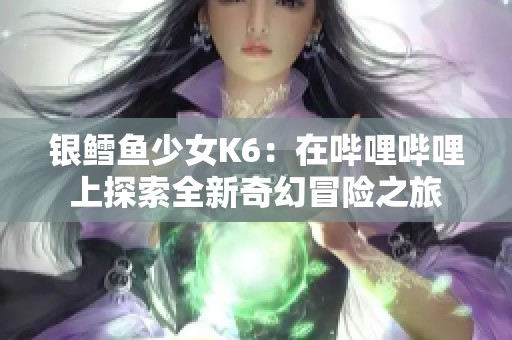 银鳕鱼少女K6：在哔哩哔哩上探索全新奇幻冒险之旅