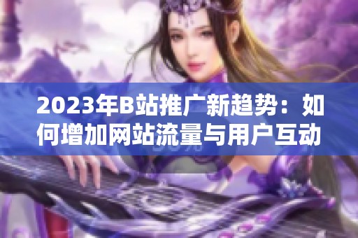 2023年B站推广新趋势：如何增加网站流量与用户互动