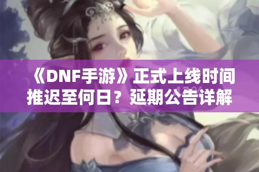 《DNF手游》正式上线时间推迟至何日？延期公告详解