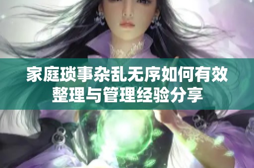 家庭琐事杂乱无序如何有效整理与管理经验分享