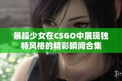 暴躁少女在CSGO中展现独特风格的精彩瞬间合集