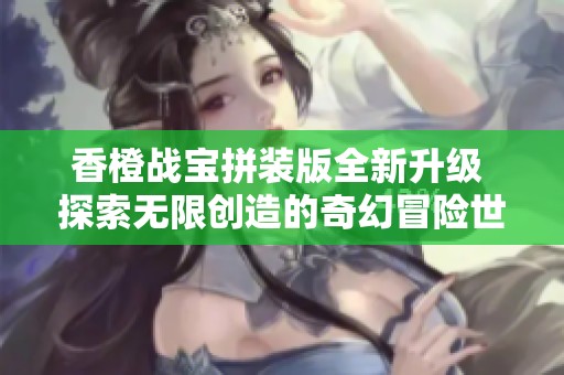 香橙战宝拼装版全新升级 探索无限创造的奇幻冒险世界