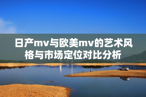 日产mv与欧美mv的艺术风格与市场定位对比分析